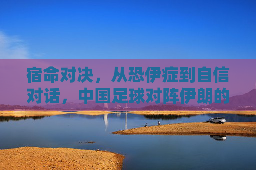 宿命对决,从恐伊症到自信对话,中国足球对阵伊朗的历史回响与未来展望