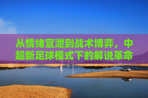 从情绪宣泄到战术博弈，中超新足球模式下的解说革命