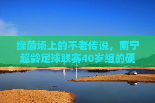 绿茵场上的不老传说,南宁超龄足球联赛40岁组的硬核人生