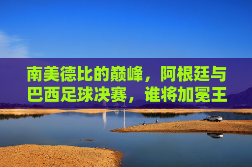 南美德比的巅峰,阿根廷与巴西足球决赛,谁将加冕王者?