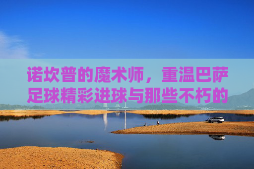诺坎普的魔术师,重温巴萨足球精彩进球与那些不朽的比分
