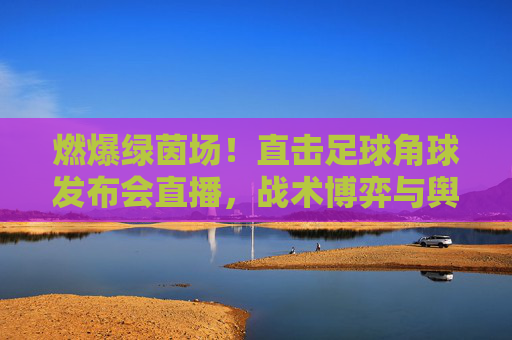 燃爆绿茵场!直击足球角球发布会直播,战术博弈与舆论风暴的瞬间碰撞