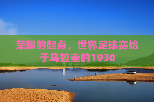 荣耀的起点,世界足球赛始于乌拉圭的1930