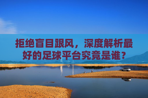 拒绝盲目跟风,深度解析最好的足球平台究竟是谁?
