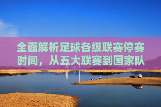 全面解析足球各级联赛停赛时间,从五大联赛到国家队的暂停时刻