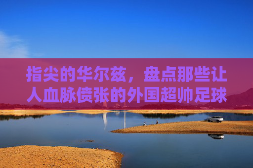 指尖的华尔兹，盘点那些让人血脉偾张的外国超帅足球过人视频