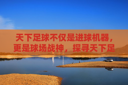 天下足球不仅是进球机器，更是球场战神，探寻天下足球镜头下的最帅中锋