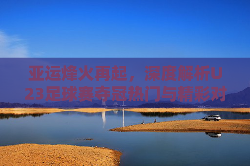 亚运烽火再起，深度解析U23足球赛夺冠热门与精彩对决预测