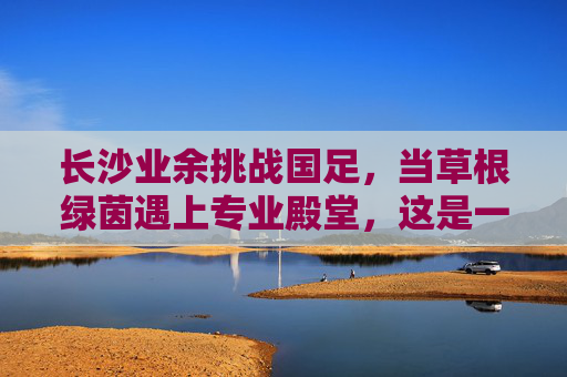 长沙业余挑战国足，当草根绿茵遇上专业殿堂，这是一场跨越维度的梦之队起义