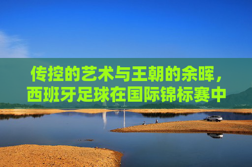 传控的艺术与王朝的余晖,西班牙足球在国际锦标赛中的荣光与挑战