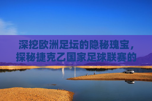 深挖欧洲足坛的隐秘瑰宝，探秘捷克乙国家足球联赛的竞技魅力
