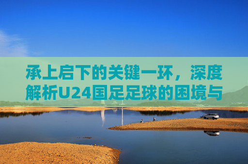 承上启下的关键一环,深度解析U24国足足球的困境与希望