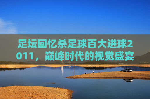 足坛回忆杀足球百大进球2011,巅峰时代的视觉盛宴与灵魂震颤