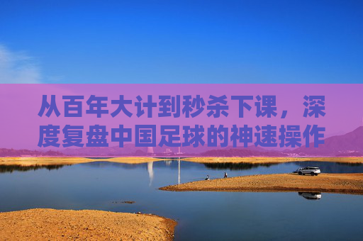 从百年大计到秒杀下课,深度复盘中国足球的神速操作