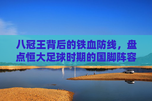 八冠王背后的铁血防线,盘点恒大足球时期的国脚阵容与辉煌