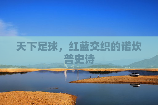 天下足球,红蓝交织的诺坎普史诗