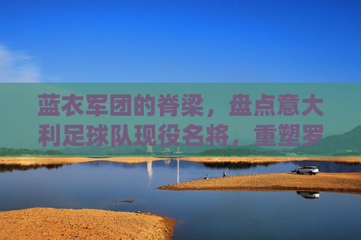 蓝衣军团的脊梁，盘点意大利足球队现役名将，重塑罗马荣光