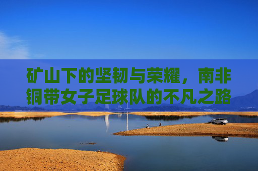矿山下的坚韧与荣耀，南非铜带女子足球队的不凡之路