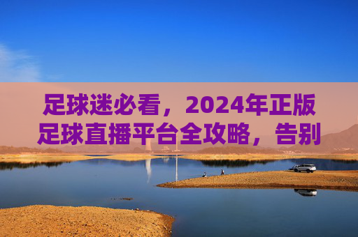 足球迷必看,2024年正版足球直播平台全攻略,告别找片难!