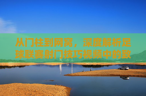 从门柱到网窝,深度解析足球联赛射门技巧视频中的致命一击