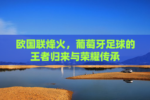 欧国联烽火,葡萄牙足球的王者归来与荣耀传承