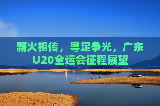 薪火相传,粤足争光,广东U20全运会征程展望