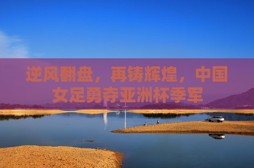 逆风翻盘,再铸辉煌,中国女足勇夺亚洲杯季军
