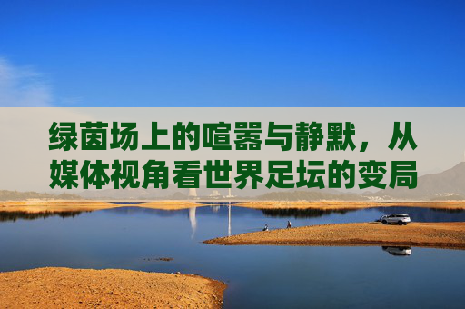 绿茵场上的喧嚣与静默,从媒体视角看世界足坛的变局与坚守
