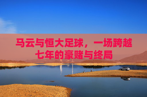 马云与恒大足球,一场跨越七年的豪赌与终局