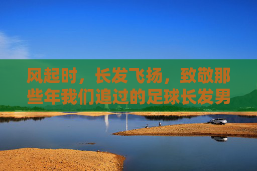 风起时,长发飞扬,致敬那些年我们追过的足球长发男神