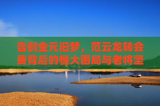 告别金元旧梦,范云龙转会费背后的恒大困局与老将坚守