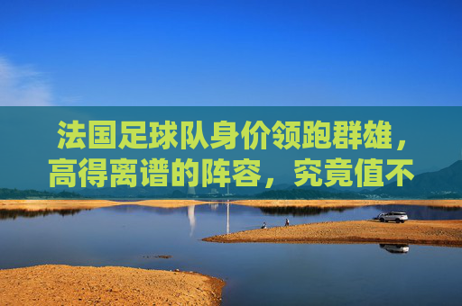法国足球队身价领跑群雄,高得离谱的阵容,究竟值不值?