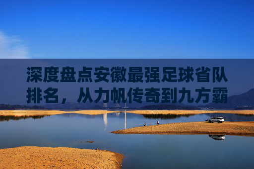 深度盘点安徽最强足球省队排名,从力帆传奇到九方霸主,谁才是皖军的真正王者?