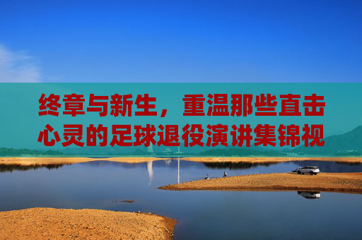 终章与新生,重温那些直击心灵的足球退役演讲集锦视频