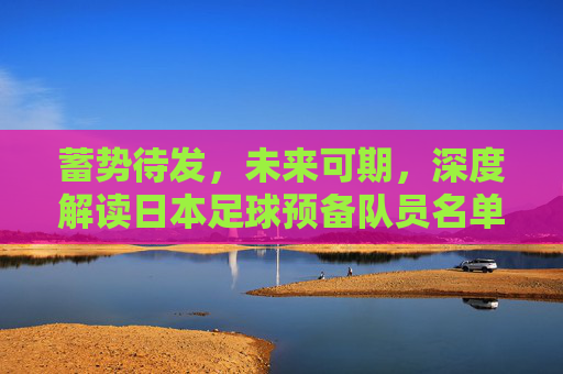 蓄势待发，未来可期，深度解读日本足球预备队员名单背后的野心与布局
