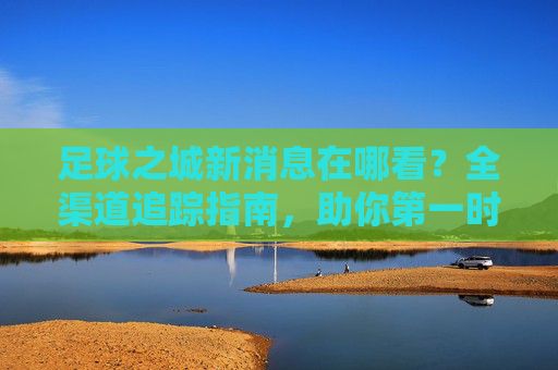 足球之城新消息在哪看?全渠道追踪指南,助你第一时间掌握动态