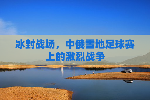 冰封战场，中俄雪地足球赛上的激烈战争