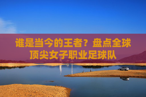 谁是当今的王者?盘点全球顶尖女子职业足球队