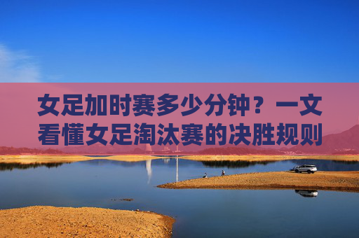 女足加时赛多少分钟？一文看懂女足淘汰赛的决胜规则