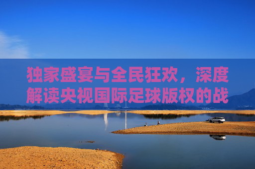 独家盛宴与全民狂欢,深度解读央视国际足球版权的战略价值与观赛体验