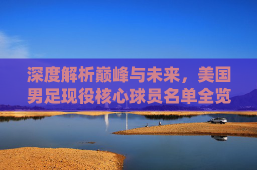 深度解析巅峰与未来，美国男足现役核心球员名单全览