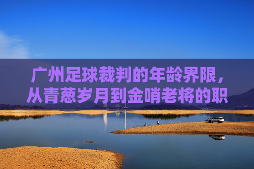 广州足球裁判的年龄界限，从青葱岁月到金哨老将的职业生涯解析
