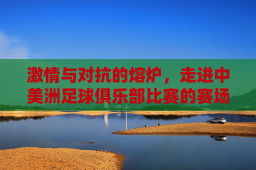 激情与对抗的熔炉，走进中美洲足球俱乐部比赛的赛场