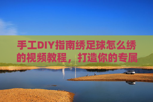 手工DIY指南绣足球怎么绣的视频教程,打造你的专属足球纪念品