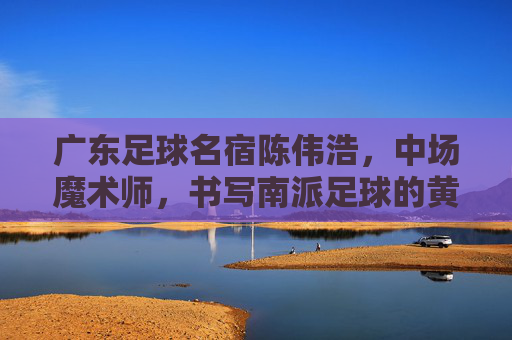 广东足球名宿陈伟浩，中场魔术师，书写南派足球的黄金时代