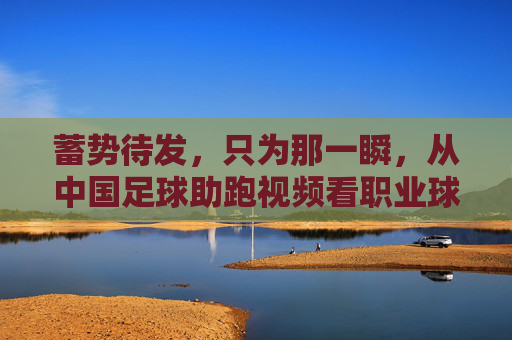蓄势待发,只为那一瞬,从中国足球助跑视频看职业球员的拼搏与蜕变