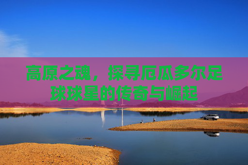 高原之魂,探寻厄瓜多尔足球球星的传奇与崛起