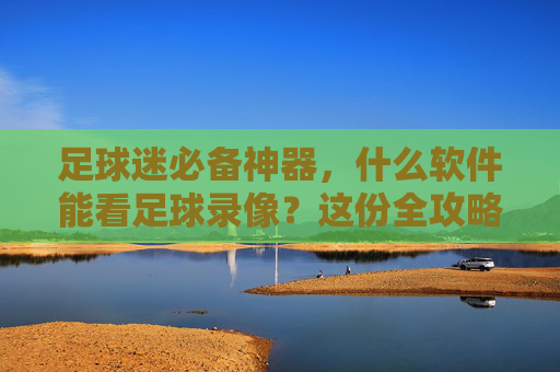 足球迷必备神器,什么软件能看足球录像?这份全攻略请收好!