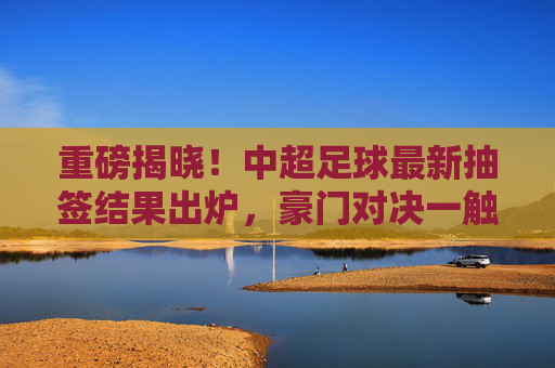 重磅揭晓!中超足球最新抽签结果出炉,豪门对决一触即发