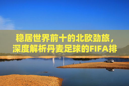 稳居世界前十的北欧劲旅,深度解析丹麦足球的FIFA排名榜现状